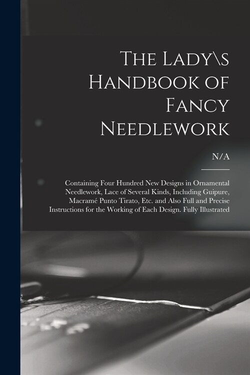 The Lady s Handbook of Fancy Needlework: Containing Four Hundred New Designs in Ornamental Needlework, Lace of Several Kinds, Including Guipure, Macra (Paperback)