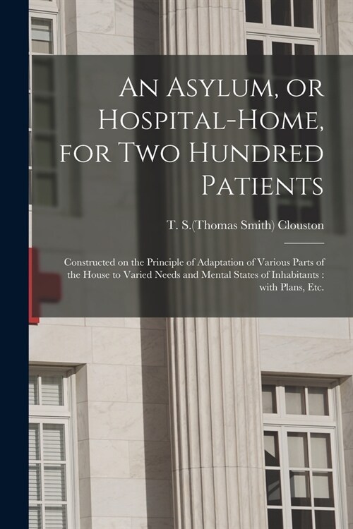 An Asylum, or Hospital-home, for Two Hundred Patients: Constructed on the Principle of Adaptation of Various Parts of the House to Varied Needs and Me (Paperback)