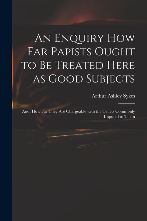 An Enquiry How Far Papists Ought to Be Treated Here as Good Subjects; and, How Far They Are Chargeable With the Tenets Commonly Imputed to Them (Paperback)