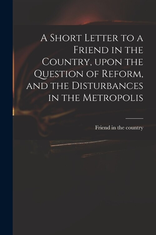A Short Letter to a Friend in the Country, Upon the Question of Reform, and the Disturbances in the Metropolis (Paperback)