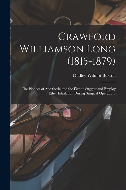 Crawford Williamson Long (1815-1879): the Pioneer of Anesthesia and the First to Suggest and Employ Ether Inhalation During Surgical Operations (Paperback)