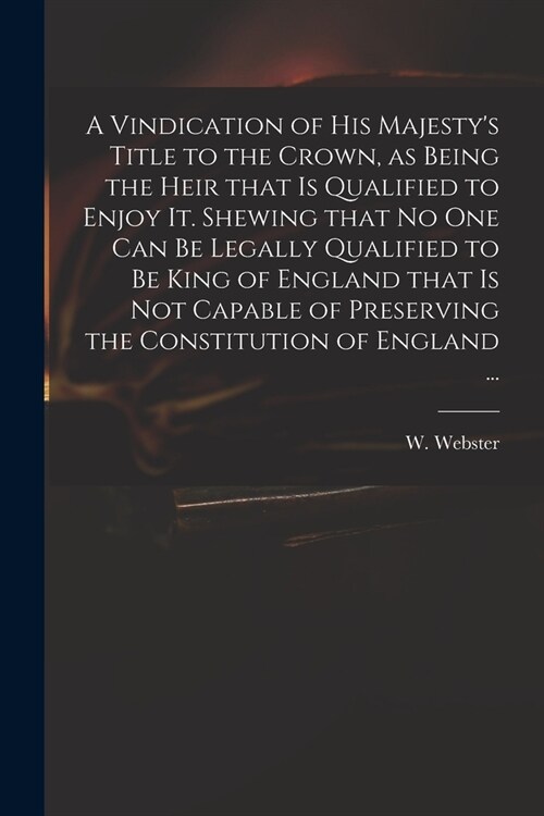 A Vindication of His Majestys Title to the Crown, as Being the Heir That is Qualified to Enjoy It. Shewing That No One Can Be Legally Qualified to Be (Paperback)