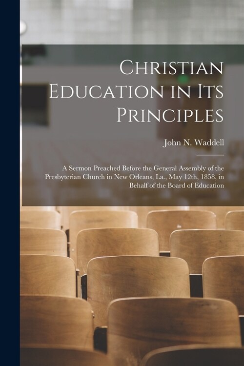 Christian Education in Its Principles: a Sermon Preached Before the General Assembly of the Presbyterian Church in New Orleans, La., May 12th, 1858, i (Paperback)