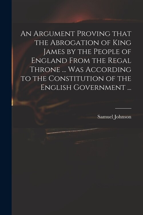 An Argument Proving That the Abrogation of King James by the People of England From the Regal Throne ... Was According to the Constitution of the Engl (Paperback)