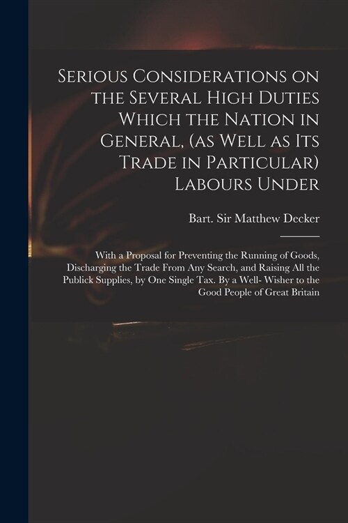 Serious Considerations on the Several High Duties Which the Nation in General, (as Well as Its Trade in Particular) Labours Under: With a Proposal for (Paperback)