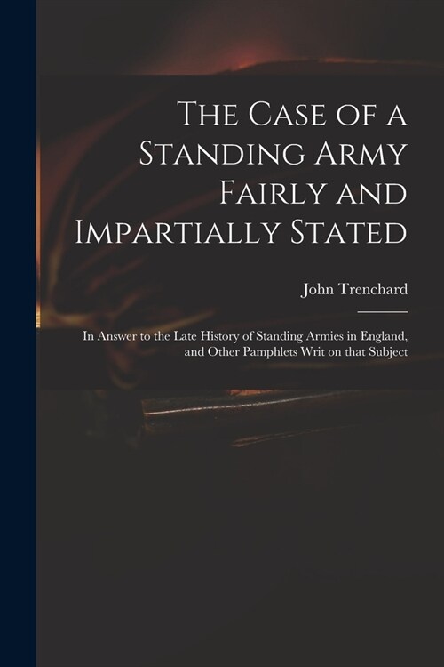 The Case of a Standing Army Fairly and Impartially Stated: in Answer to the Late History of Standing Armies in England, and Other Pamphlets Writ on Th (Paperback)