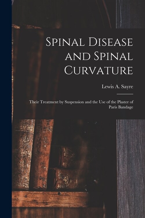 Spinal Disease and Spinal Curvature: Their Treatment by Suspension and the Use of the Plaster of Paris Bandage (Paperback)