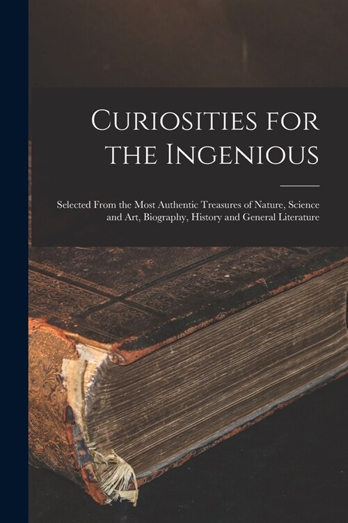 Curiosities for the Ingenious: Selected From the Most Authentic Treasures of Nature, Science and Art, Biography, History and General Literature (Paperback)