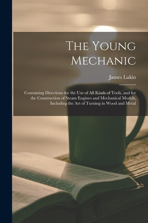 The Young Mechanic: Containing Directions for the Use of All Kinds of Tools, and for the Construction of Steam Engines and Mechanical Mode (Paperback)