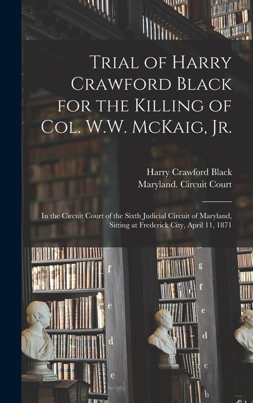 Trial of Harry Crawford Black for the Killing of Col. W.W. McKaig, Jr.: in the Circuit Court of the Sixth Judicial Circuit of Maryland, Sitting at Fre (Hardcover)