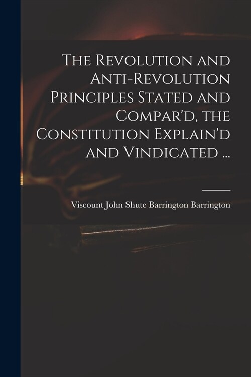 The Revolution and Anti-revolution Principles Stated and Compard, the Constitution Explaind and Vindicated ... (Paperback)