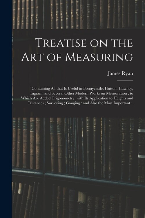 Treatise on the Art of Measuring; Containing All That is Useful in Bonnycastle, Hutton, Hawney, Ingram, and Several Other Modern Works on Mensuration; (Paperback)