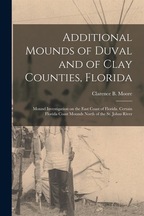 Additional Mounds of Duval and of Clay Counties, Florida: Mound Investigation on the East Coast of Florida. Certain Florida Coast Mounds North of the (Paperback)