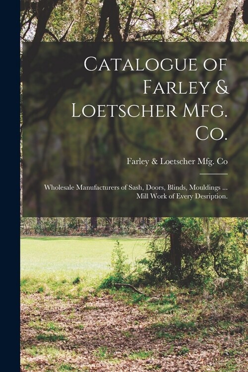 Catalogue of Farley & Loetscher Mfg. Co.: Wholesale Manufacturers of Sash, Doors, Blinds, Mouldings ... Mill Work of Every Desription. (Paperback)