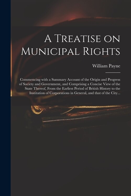 A Treatise on Municipal Rights: Commencing With a Summary Account of the Origin and Progress of Society and Government, and Comprising a Concise View (Paperback)