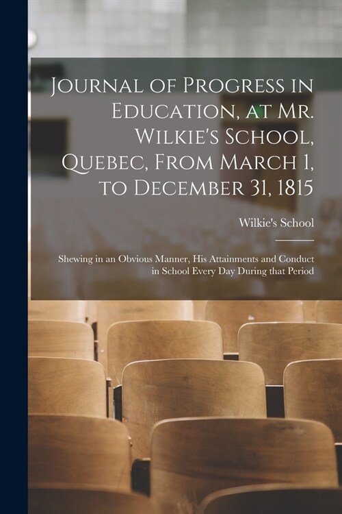 Journal of Progress in Education, at Mr. Wilkies School, Quebec, From March 1, to December 31, 1815 [microform]: Shewing in an Obvious Manner, His At (Paperback)