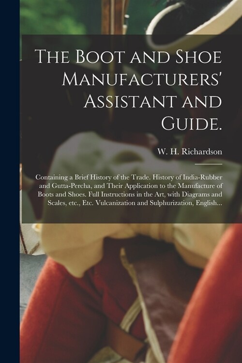 The Boot and Shoe Manufacturers Assistant and Guide.: Containing a Brief History of the Trade. History of India-rubber and Gutta-percha, and Their Ap (Paperback)