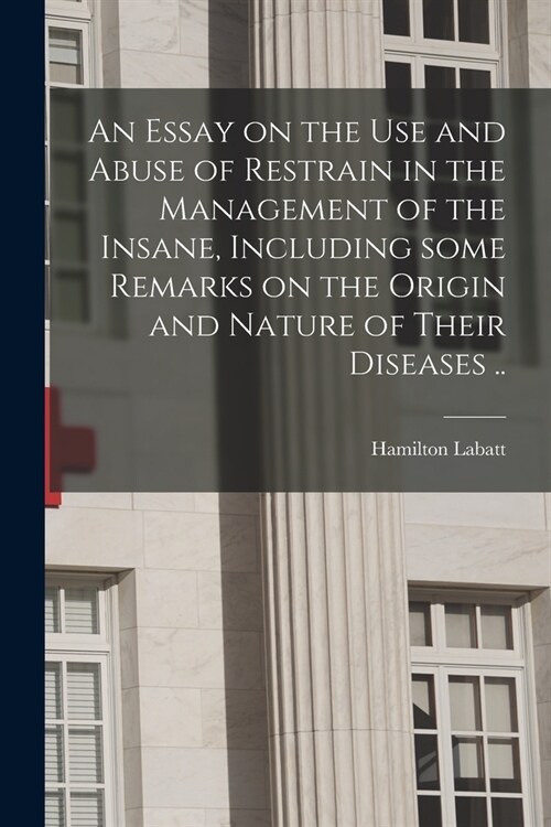 An Essay on the Use and Abuse of Restrain in the Management of the Insane, Including Some Remarks on the Origin and Nature of Their Diseases .. (Paperback)