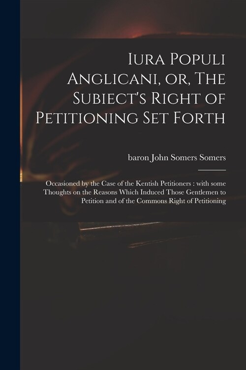 Iura Populi Anglicani, or, The Subiects Right of Petitioning Set Forth: Occasioned by the Case of the Kentish Petitioners: With Some Thoughts on the (Paperback)