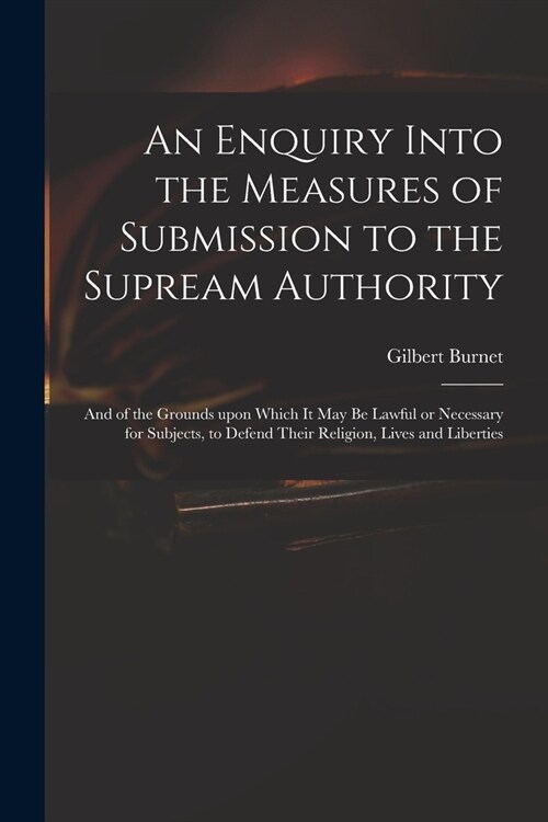 An Enquiry Into the Measures of Submission to the Supream Authority: and of the Grounds Upon Which It May Be Lawful or Necessary for Subjects, to Defe (Paperback)