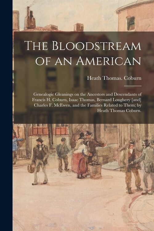 The Bloodstream of an American: Genealogic Gleanings on the Ancestors and Descendants of Francis H. Coburn, Isaac Thomas, Bernard Loughery [and] Charl (Paperback)