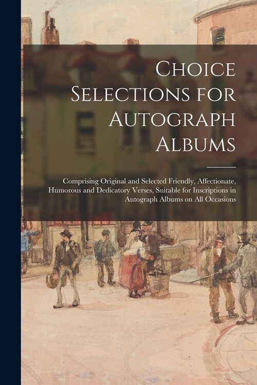 Choice Selections for Autograph Albums: Comprising Original and Selected Friendly, Affectionate, Humorous and Dedicatory Verses, Suitable for Inscript (Paperback)