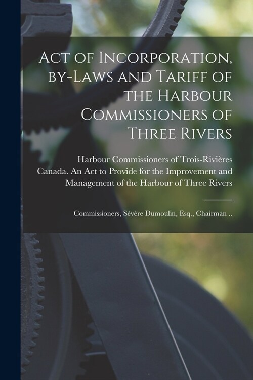 Act of Incorporation, By-laws and Tariff of the Harbour Commissioners of Three Rivers [microform]: Commissioners, S??e Dumoulin, Esq., Chairman .. (Paperback)