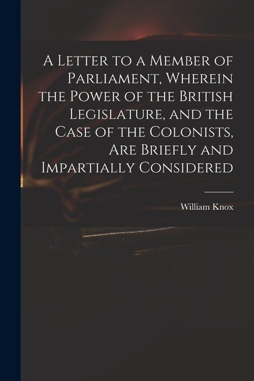 A Letter to a Member of Parliament, Wherein the Power of the British Legislature, and the Case of the Colonists, Are Briefly and Impartially Considere (Paperback)