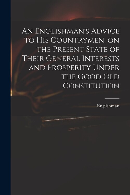 An Englishmans Advice to His Countrymen, on the Present State of Their General Interests and Prosperity Under the Good Old Constitution (Paperback)