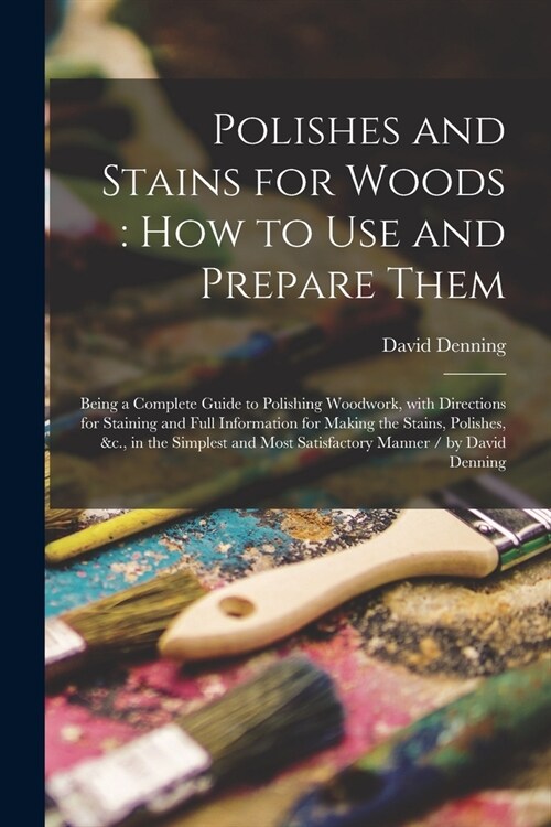 Polishes and Stains for Woods: how to Use and Prepare Them: Being a Complete Guide to Polishing Woodwork, With Directions for Staining and Full Infor (Paperback)