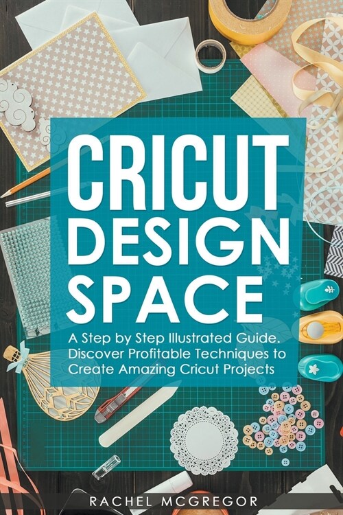 Cricut Design Space: A Step by Step Illustrated Guide. Discover Profitable Techniques to Create Amazing Cricut Projects (Paperback)