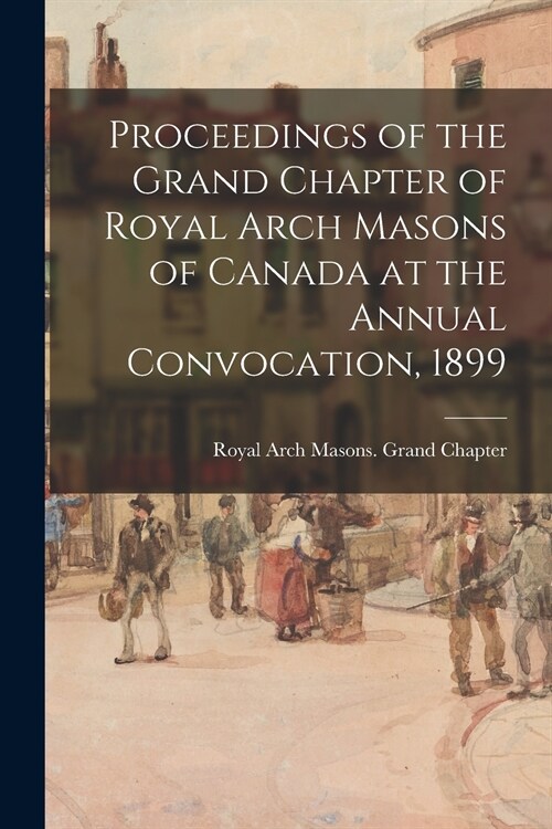 Proceedings of the Grand Chapter of Royal Arch Masons of Canada at the Annual Convocation, 1899 (Paperback)