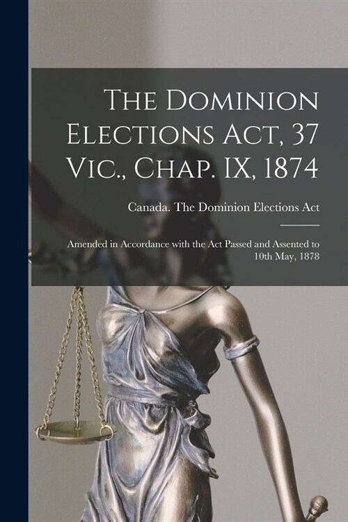 The Dominion Elections Act, 37 Vic., Chap. IX, 1874 [microform]: Amended in Accordance With the Act Passed and Assented to 10th May, 1878 (Paperback)