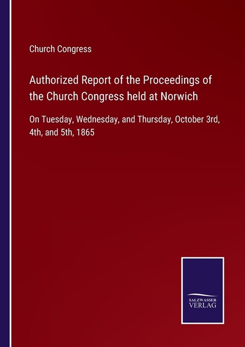 Authorized Report of the Proceedings of the Church Congress held at Norwich: On Tuesday, Wednesday, and Thursday, October 3rd, 4th, and 5th, 1865 (Paperback)