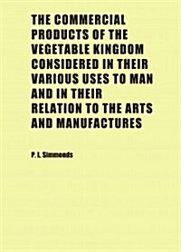 The Commercial Products of the Vegetable Kingdom Considered in Their Various Uses to Man and in Their Relation to the Arts and Manufactures (Paperback)