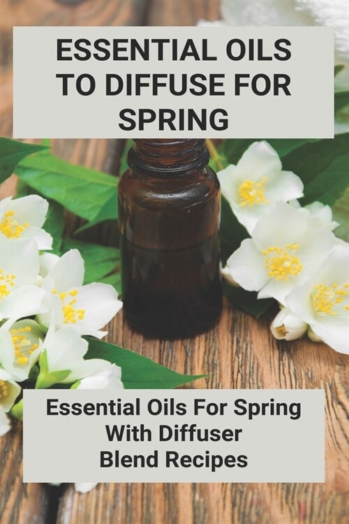 Essential Oils To Diffuse For Spring: Essential Oils For Spring With Diffuser Blend Recipes (Paperback)