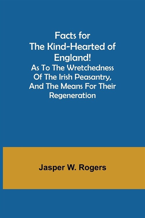 Facts for the Kind-Hearted of England! As to the Wretchedness of the Irish Peasantry, and the Means for their Regeneration (Paperback)