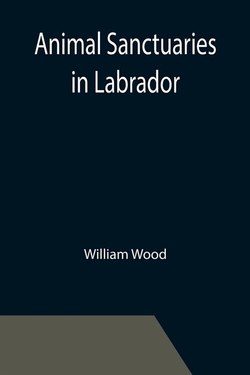Animal Sanctuaries in Labrador; An Address Presented by Lt.-Colonel William Wood, F.R.S.C. before the Second Annual Meeting of the Commission of Conse (Paperback)