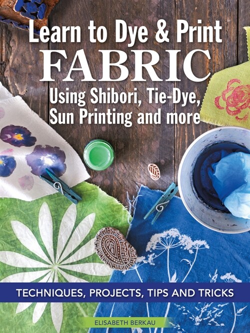 Learn to Dye & Print Fabric Using Shibori, Tie-Dye, Sun Printing, and More: Techniques, Projects, Tips, and Tricks (Paperback)