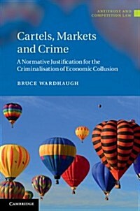 Cartels, Markets and Crime : A Normative Justification for the Criminalisation of Economic Collusion (Hardcover)