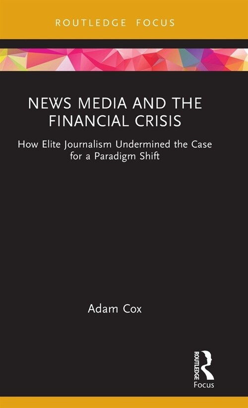 News Media and the Financial Crisis : How Elite Journalism Undermined the Case for a Paradigm Shift (Hardcover)