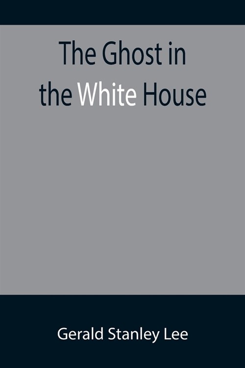 The Ghost in the White House; Some suggestions as to how a hundred million people (who are supposed in a vague, helpless way to haunt the white house) (Paperback)