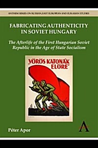 Fabricating Authenticity in Soviet Hungary : The Afterlife of the First Hungarian Soviet Republic in the Age of State Socialism (Hardcover)