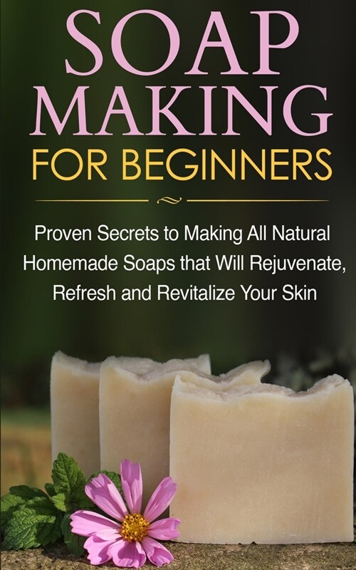 Soap Making for Beginners: Proven Secrets to Making All Natural Homemade Soaps that Will Rejuvenate, Refresh and Revitalize Your Skin (Paperback)
