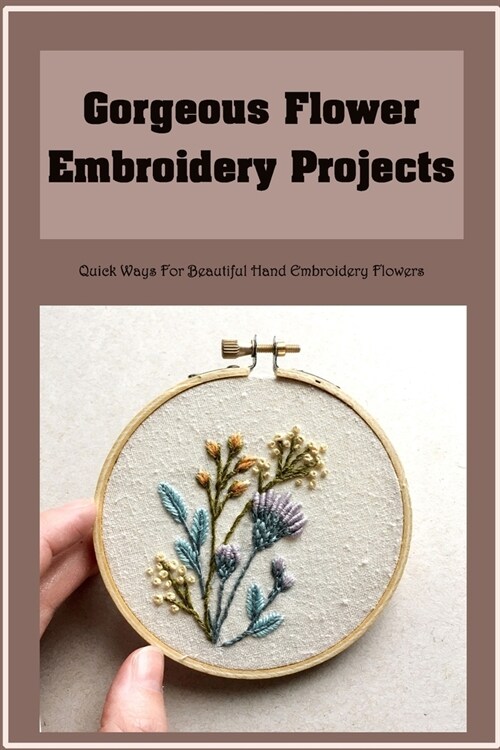 Gorgeous Flower Embroidery Projects: Quick Ways For Beautiful Hand Embroidery Flowers (Paperback)