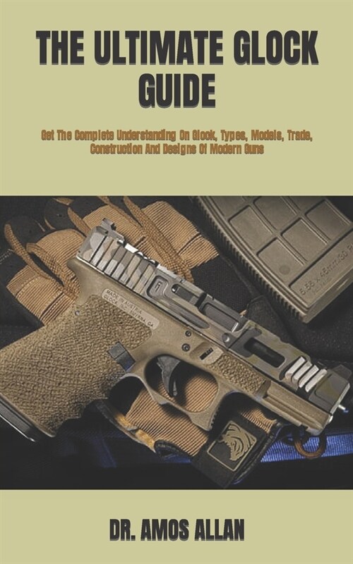 The Ultimate Glock Guide: Get The Complete Understanding On Glock, Types, Models, Trade, Construction And Designs Of Modern Guns (Paperback)