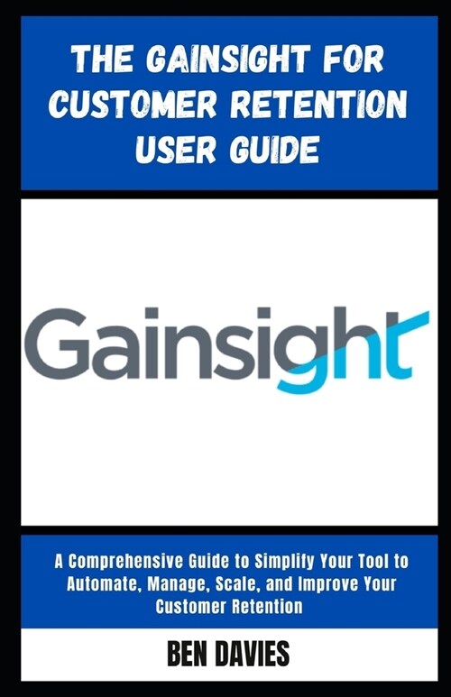 The Gainsight for Customer Retention User Guide: A Comprehensive Guide to Simplify Your Tool to Automate, Manage, Scale, and Improve Your Customer Ret (Paperback)