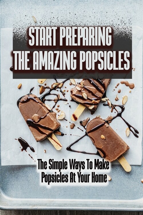 Start Preparing The Amazing Popsicles: The Simple Ways To Make Popsicles At Your Home (Paperback)