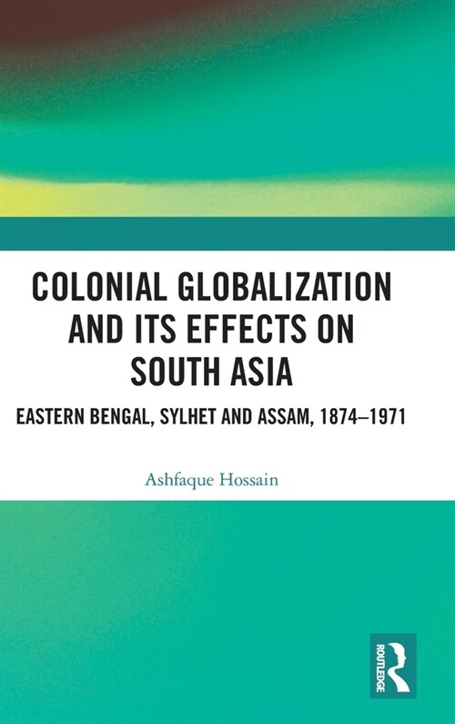 Colonial Globalization and its Effects on South Asia : Eastern Bengal, Sylhet, and Assam, 1874–1971 (Hardcover)