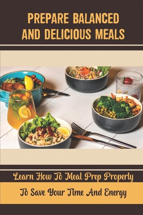 Prepare Balanced And Delicious Meals: Learn How To Meal Prep Properly To Save Your Time And Energy (Paperback)